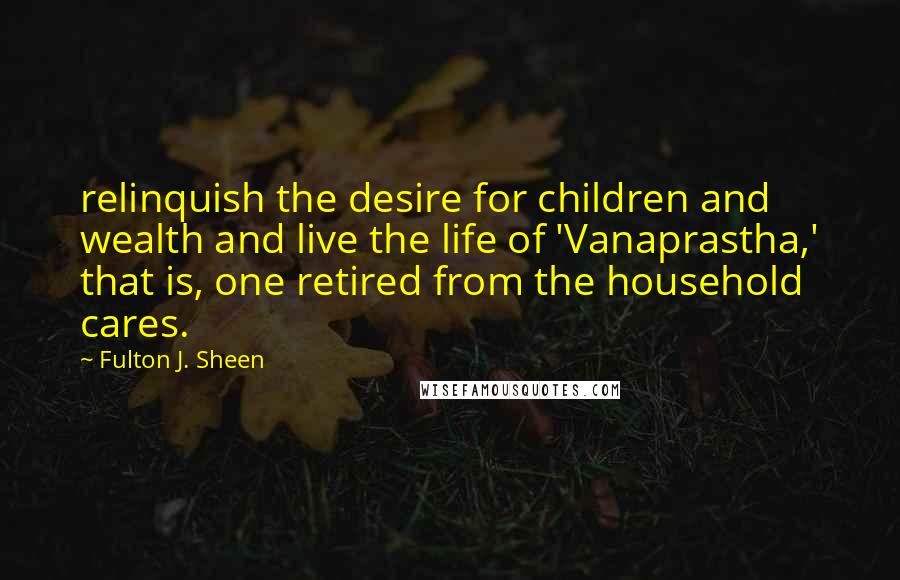 Fulton J. Sheen Quotes: relinquish the desire for children and wealth and live the life of 'Vanaprastha,' that is, one retired from the household cares.