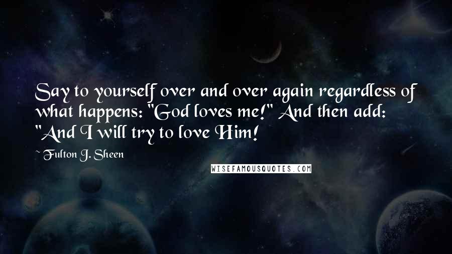 Fulton J. Sheen Quotes: Say to yourself over and over again regardless of what happens: "God loves me!" And then add: "And I will try to love Him!