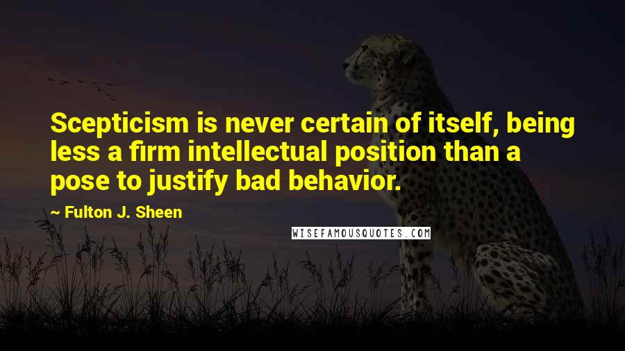 Fulton J. Sheen Quotes: Scepticism is never certain of itself, being less a firm intellectual position than a pose to justify bad behavior.