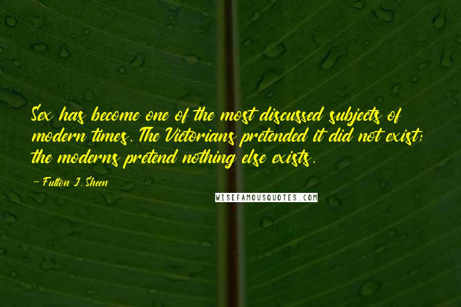 Fulton J. Sheen Quotes: Sex has become one of the most discussed subjects of modern times. The Victorians pretended it did not exist; the moderns pretend nothing else exists.