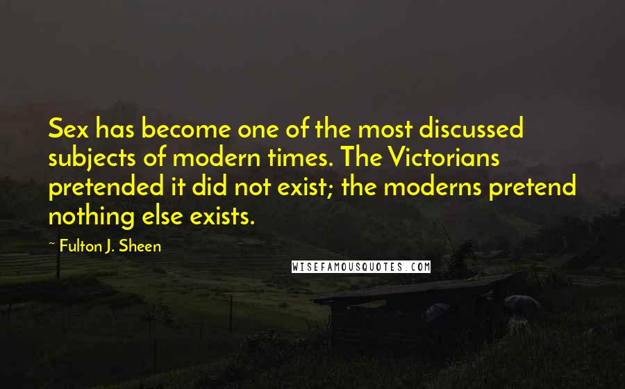 Fulton J. Sheen Quotes: Sex has become one of the most discussed subjects of modern times. The Victorians pretended it did not exist; the moderns pretend nothing else exists.