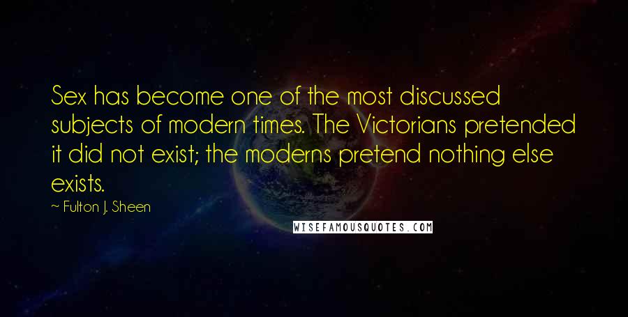 Fulton J. Sheen Quotes: Sex has become one of the most discussed subjects of modern times. The Victorians pretended it did not exist; the moderns pretend nothing else exists.