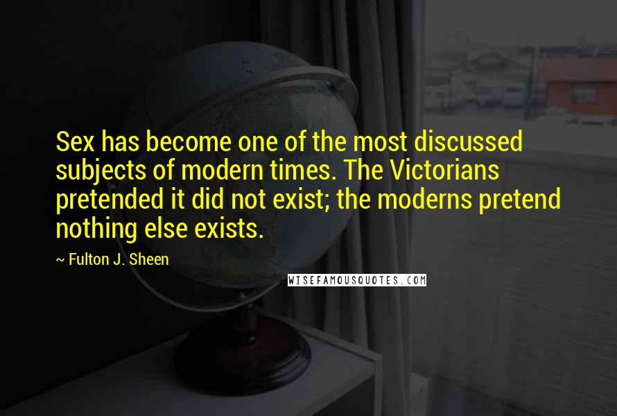 Fulton J. Sheen Quotes: Sex has become one of the most discussed subjects of modern times. The Victorians pretended it did not exist; the moderns pretend nothing else exists.