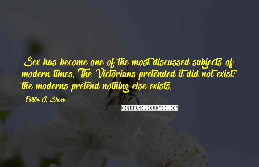 Fulton J. Sheen Quotes: Sex has become one of the most discussed subjects of modern times. The Victorians pretended it did not exist; the moderns pretend nothing else exists.