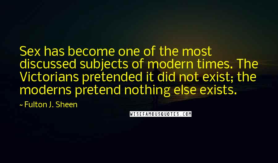 Fulton J. Sheen Quotes: Sex has become one of the most discussed subjects of modern times. The Victorians pretended it did not exist; the moderns pretend nothing else exists.