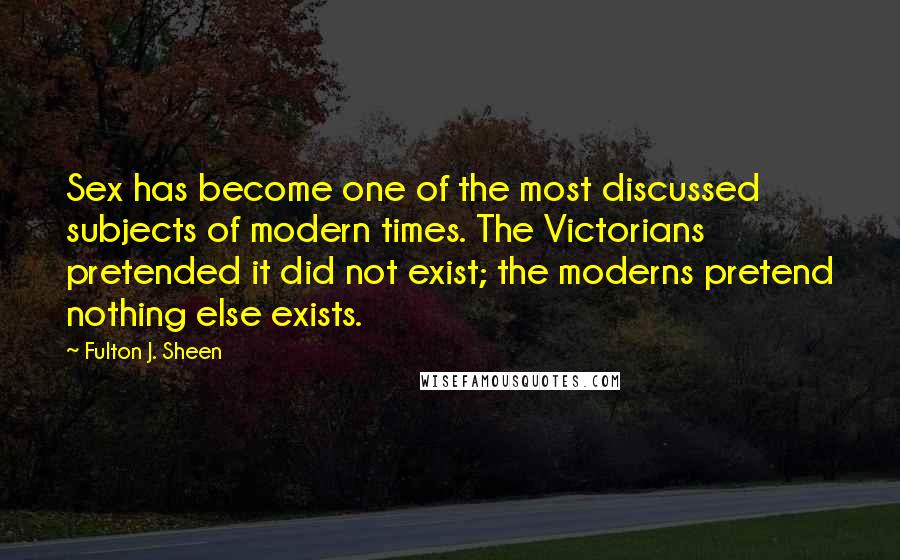 Fulton J. Sheen Quotes: Sex has become one of the most discussed subjects of modern times. The Victorians pretended it did not exist; the moderns pretend nothing else exists.