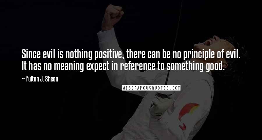 Fulton J. Sheen Quotes: Since evil is nothing positive, there can be no principle of evil. It has no meaning expect in reference to something good.