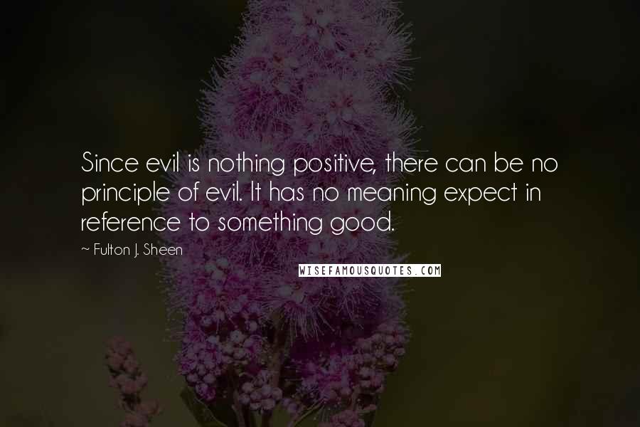 Fulton J. Sheen Quotes: Since evil is nothing positive, there can be no principle of evil. It has no meaning expect in reference to something good.