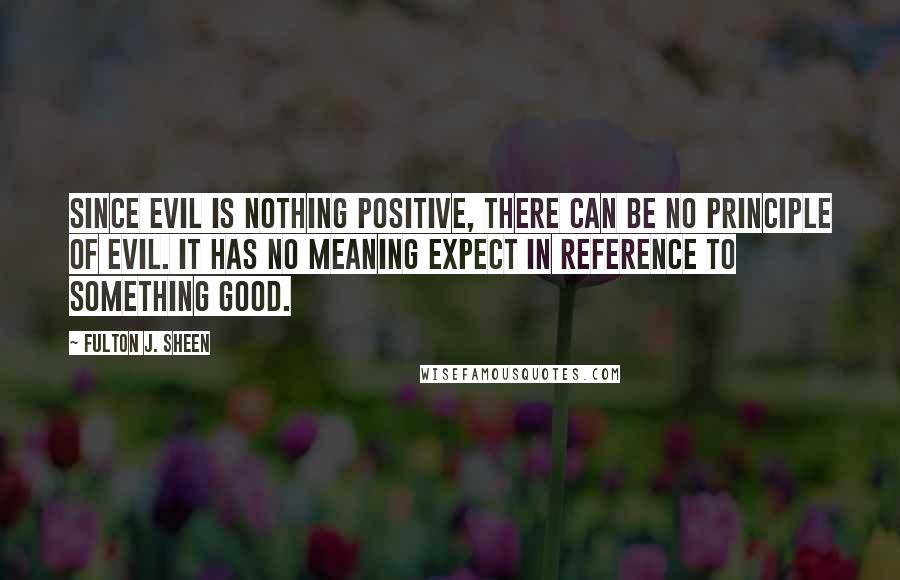 Fulton J. Sheen Quotes: Since evil is nothing positive, there can be no principle of evil. It has no meaning expect in reference to something good.