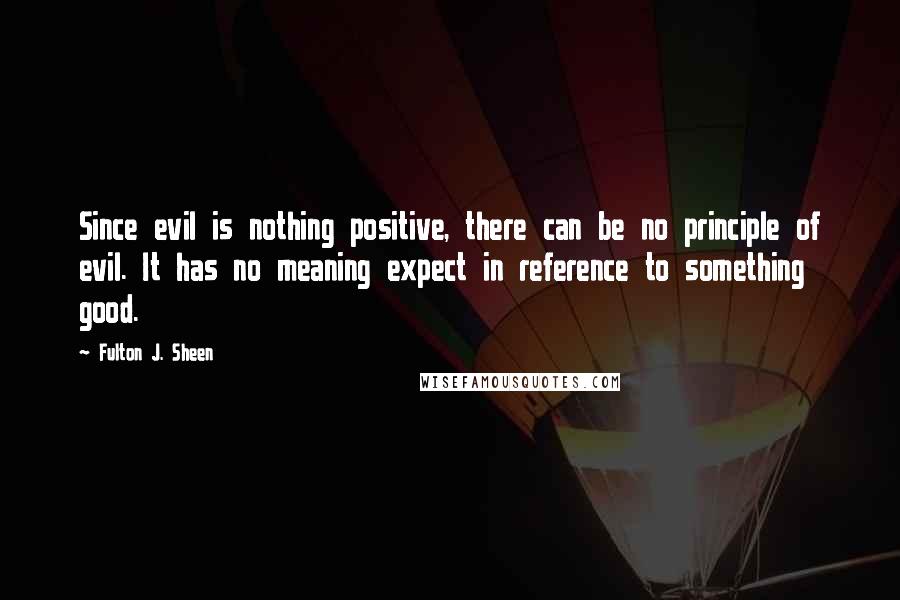 Fulton J. Sheen Quotes: Since evil is nothing positive, there can be no principle of evil. It has no meaning expect in reference to something good.