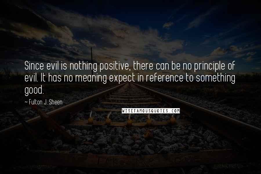 Fulton J. Sheen Quotes: Since evil is nothing positive, there can be no principle of evil. It has no meaning expect in reference to something good.