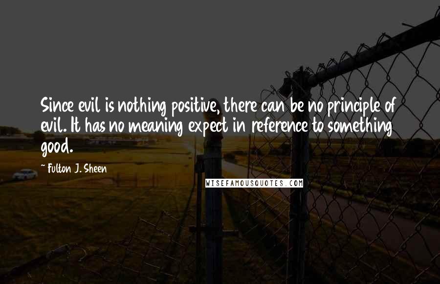 Fulton J. Sheen Quotes: Since evil is nothing positive, there can be no principle of evil. It has no meaning expect in reference to something good.