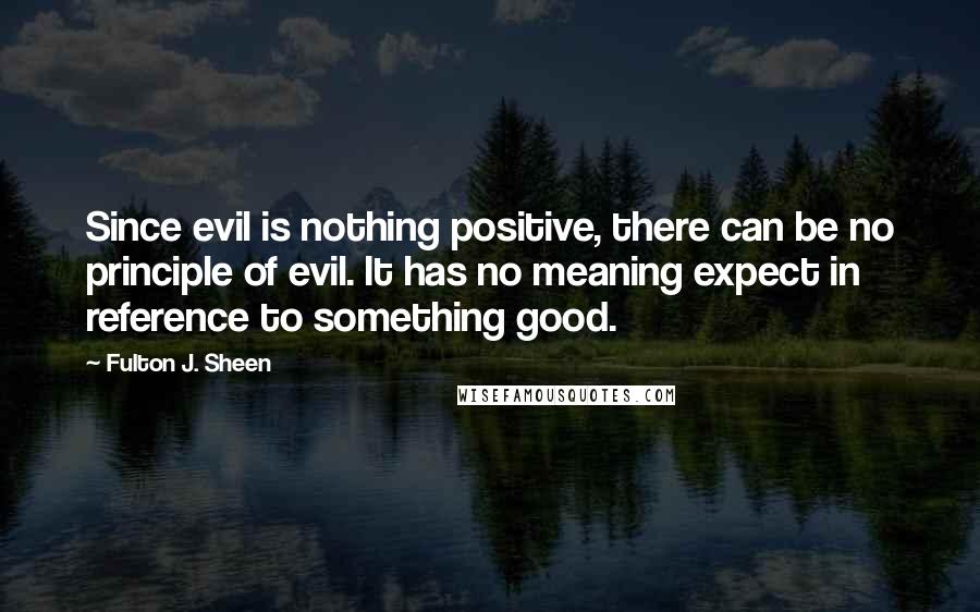 Fulton J. Sheen Quotes: Since evil is nothing positive, there can be no principle of evil. It has no meaning expect in reference to something good.