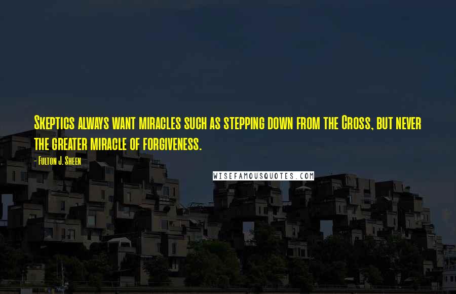 Fulton J. Sheen Quotes: Skeptics always want miracles such as stepping down from the Cross, but never the greater miracle of forgiveness.