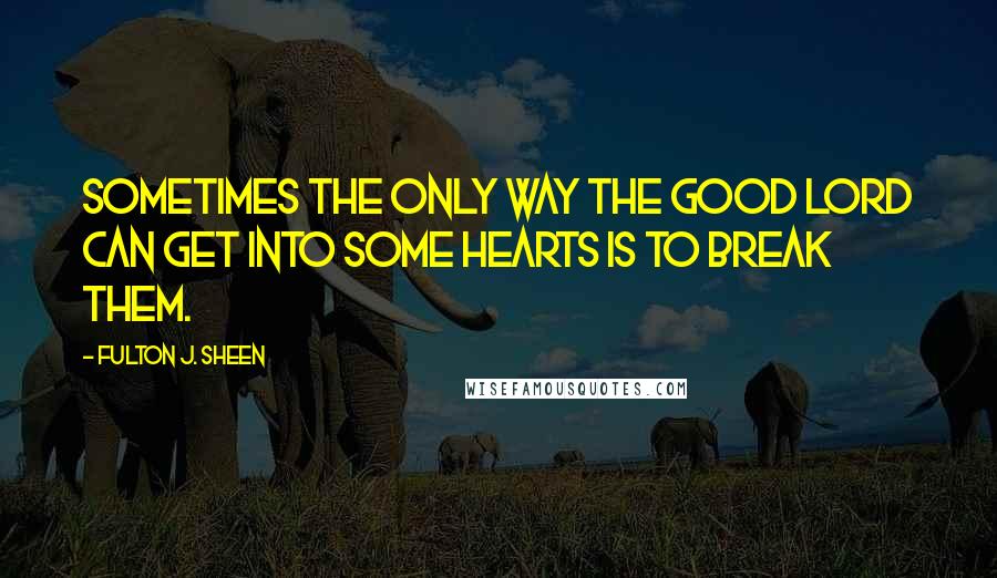 Fulton J. Sheen Quotes: Sometimes the only way the good Lord can get into some hearts is to break them.