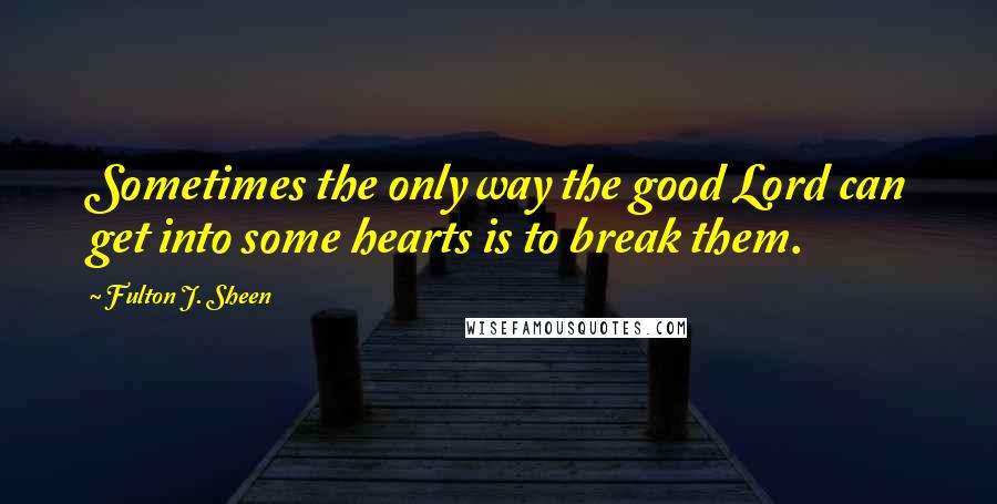 Fulton J. Sheen Quotes: Sometimes the only way the good Lord can get into some hearts is to break them.