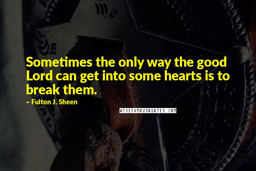 Fulton J. Sheen Quotes: Sometimes the only way the good Lord can get into some hearts is to break them.