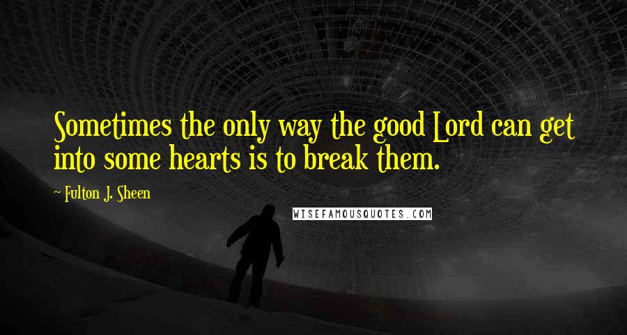 Fulton J. Sheen Quotes: Sometimes the only way the good Lord can get into some hearts is to break them.