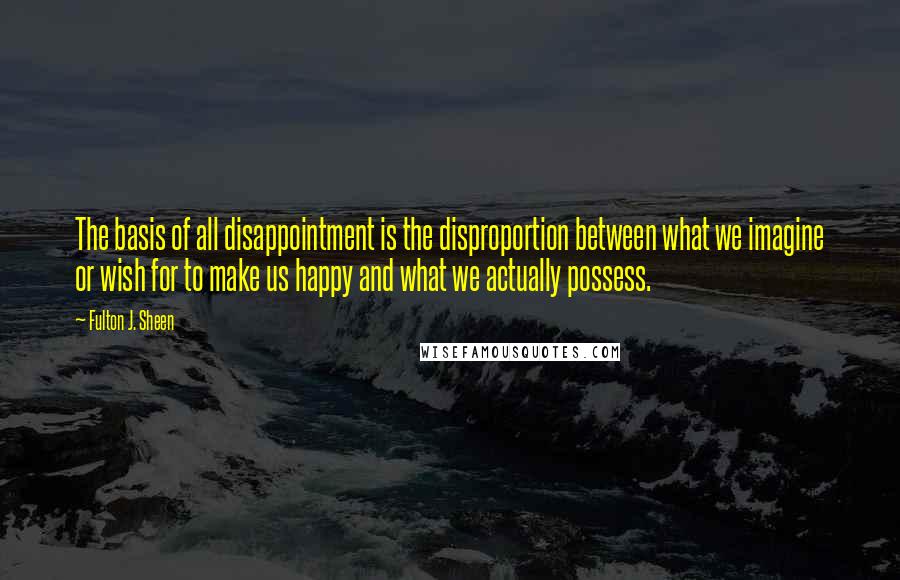 Fulton J. Sheen Quotes: The basis of all disappointment is the disproportion between what we imagine or wish for to make us happy and what we actually possess.