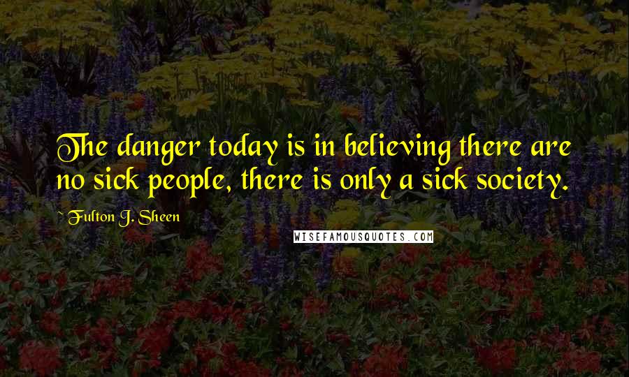Fulton J. Sheen Quotes: The danger today is in believing there are no sick people, there is only a sick society.