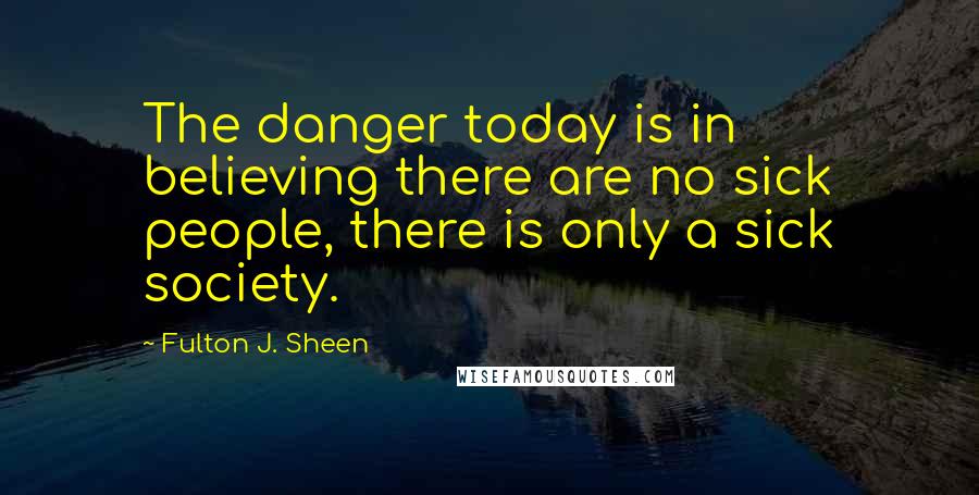 Fulton J. Sheen Quotes: The danger today is in believing there are no sick people, there is only a sick society.