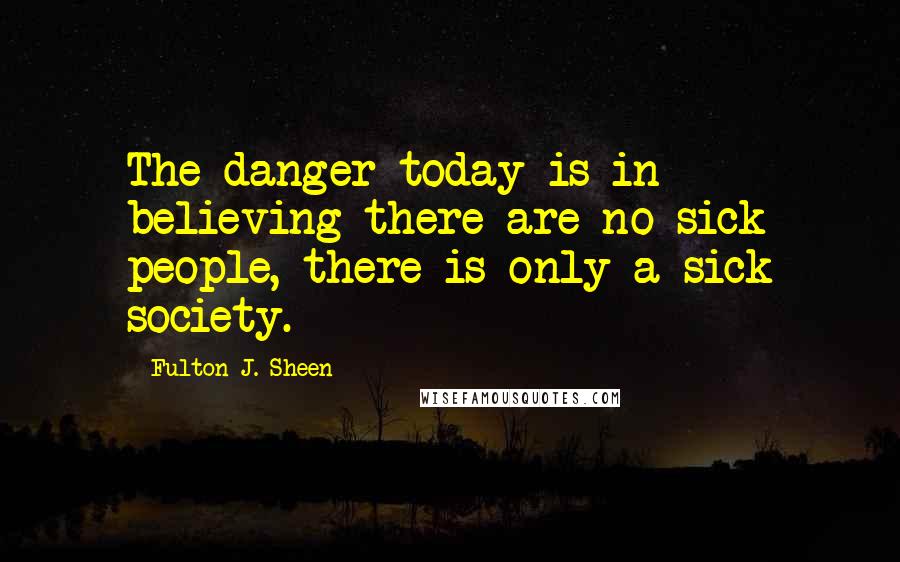 Fulton J. Sheen Quotes: The danger today is in believing there are no sick people, there is only a sick society.