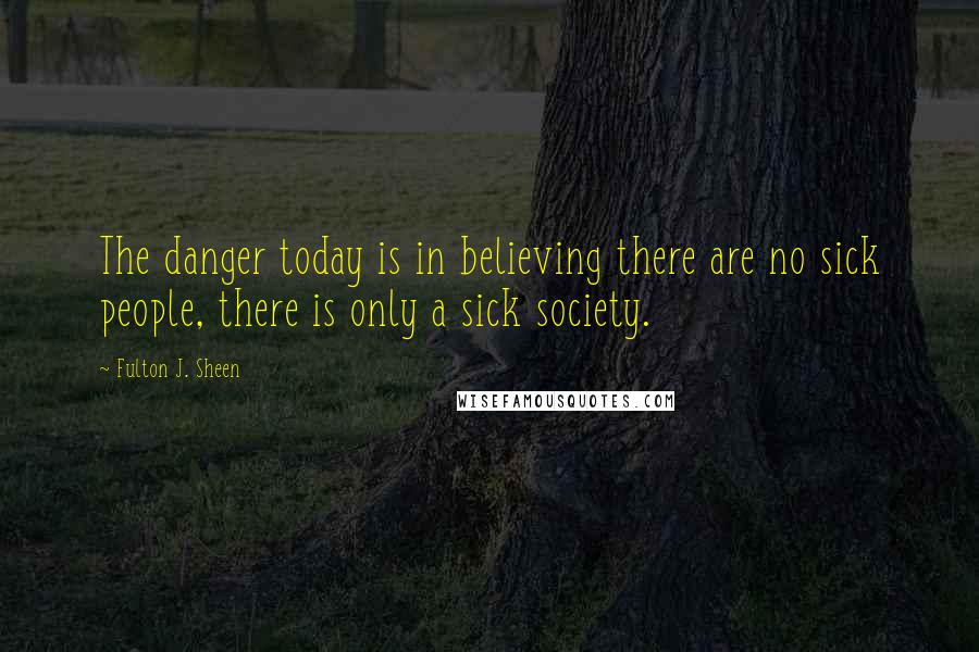 Fulton J. Sheen Quotes: The danger today is in believing there are no sick people, there is only a sick society.