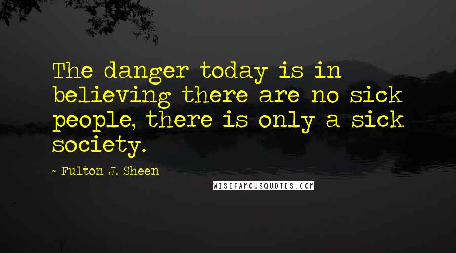 Fulton J. Sheen Quotes: The danger today is in believing there are no sick people, there is only a sick society.