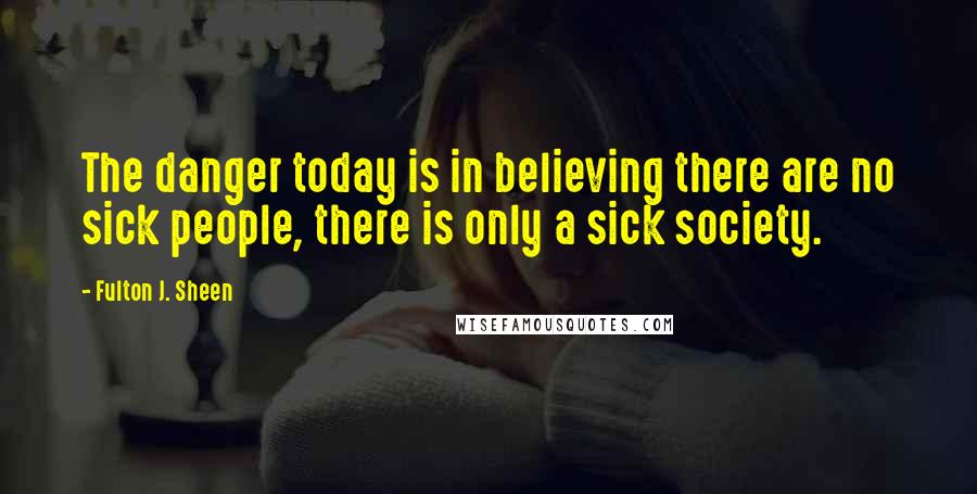 Fulton J. Sheen Quotes: The danger today is in believing there are no sick people, there is only a sick society.