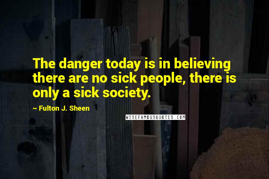 Fulton J. Sheen Quotes: The danger today is in believing there are no sick people, there is only a sick society.