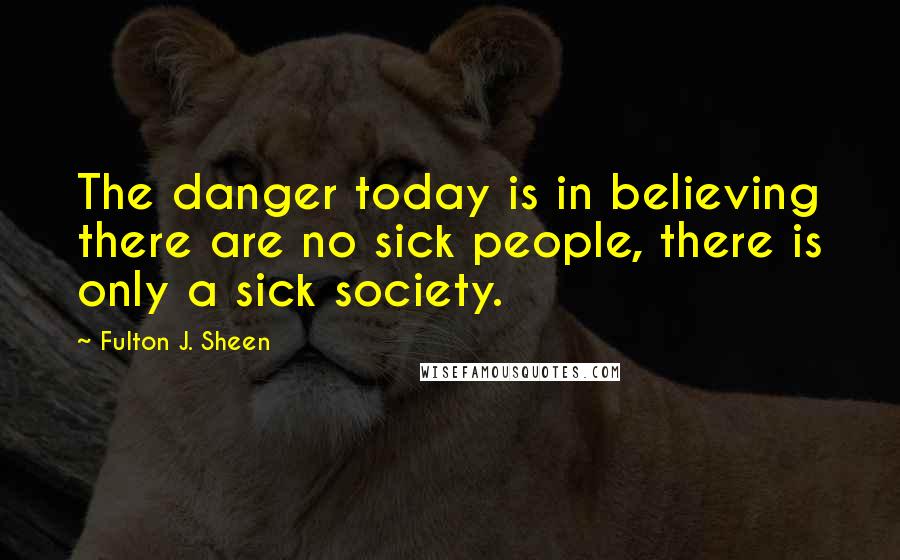 Fulton J. Sheen Quotes: The danger today is in believing there are no sick people, there is only a sick society.