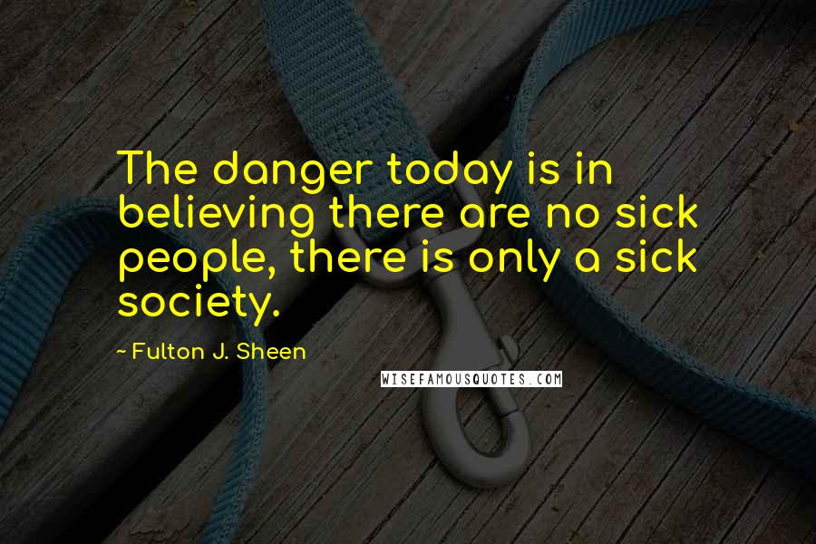 Fulton J. Sheen Quotes: The danger today is in believing there are no sick people, there is only a sick society.