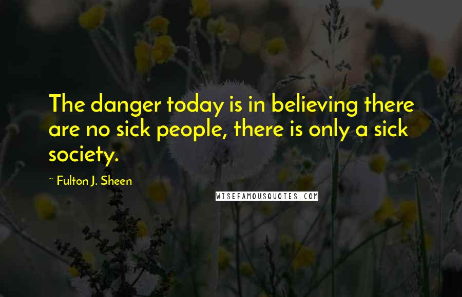 Fulton J. Sheen Quotes: The danger today is in believing there are no sick people, there is only a sick society.