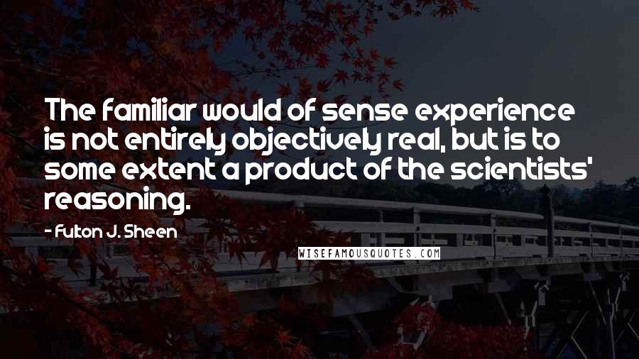 Fulton J. Sheen Quotes: The familiar would of sense experience is not entirely objectively real, but is to some extent a product of the scientists' reasoning.