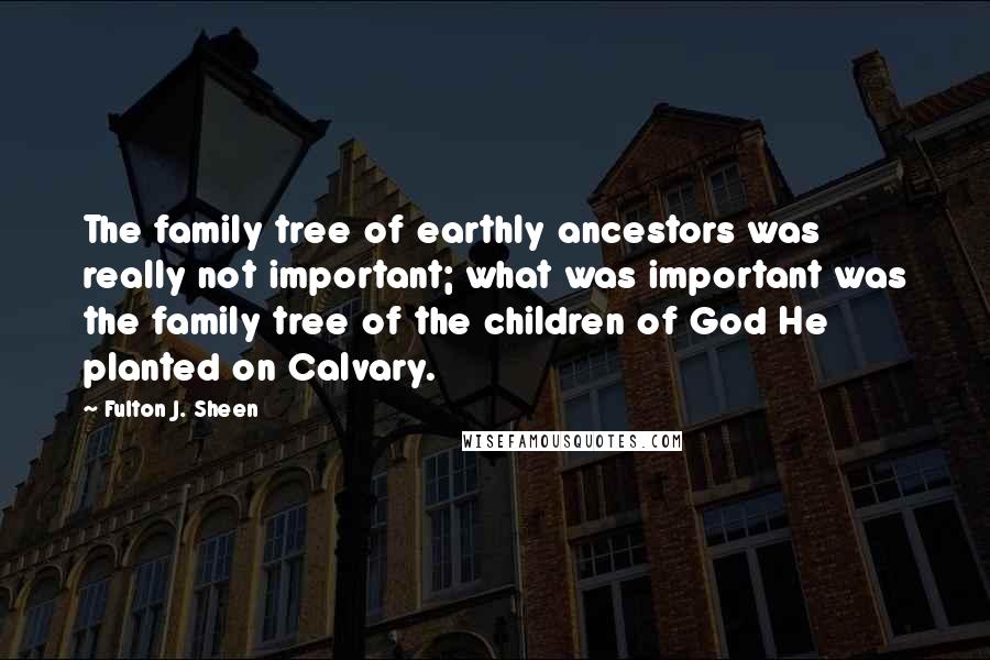 Fulton J. Sheen Quotes: The family tree of earthly ancestors was really not important; what was important was the family tree of the children of God He planted on Calvary.