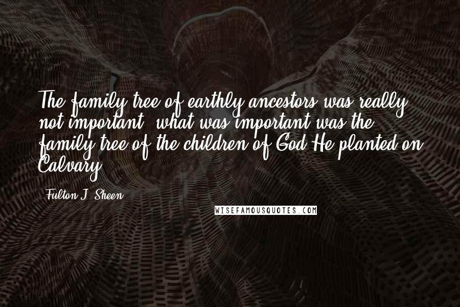 Fulton J. Sheen Quotes: The family tree of earthly ancestors was really not important; what was important was the family tree of the children of God He planted on Calvary.