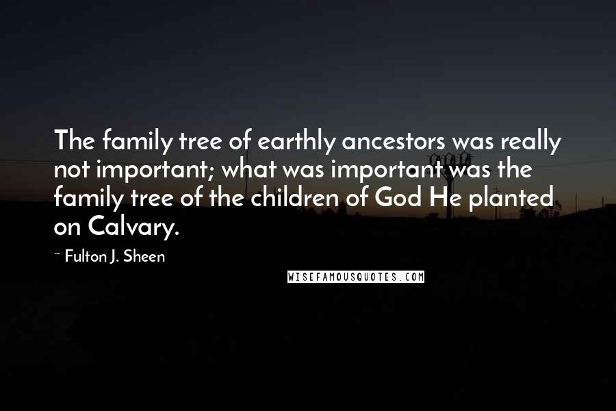 Fulton J. Sheen Quotes: The family tree of earthly ancestors was really not important; what was important was the family tree of the children of God He planted on Calvary.