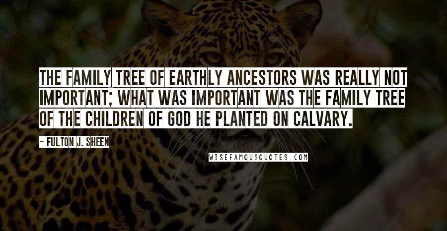 Fulton J. Sheen Quotes: The family tree of earthly ancestors was really not important; what was important was the family tree of the children of God He planted on Calvary.