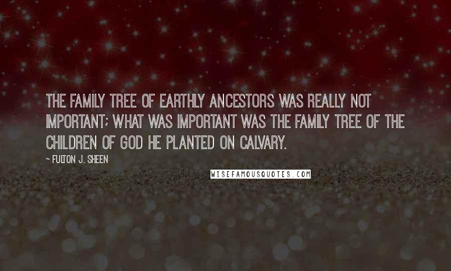 Fulton J. Sheen Quotes: The family tree of earthly ancestors was really not important; what was important was the family tree of the children of God He planted on Calvary.