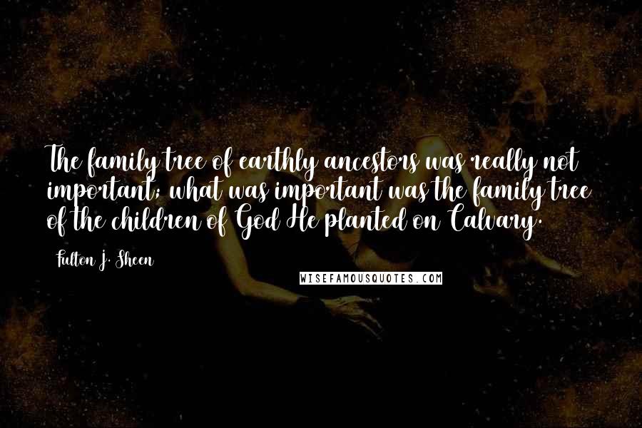 Fulton J. Sheen Quotes: The family tree of earthly ancestors was really not important; what was important was the family tree of the children of God He planted on Calvary.