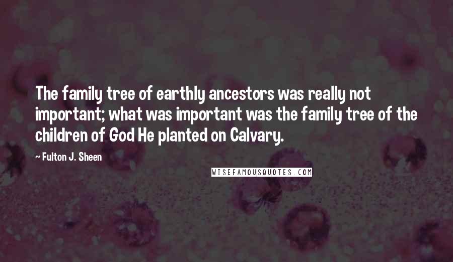 Fulton J. Sheen Quotes: The family tree of earthly ancestors was really not important; what was important was the family tree of the children of God He planted on Calvary.