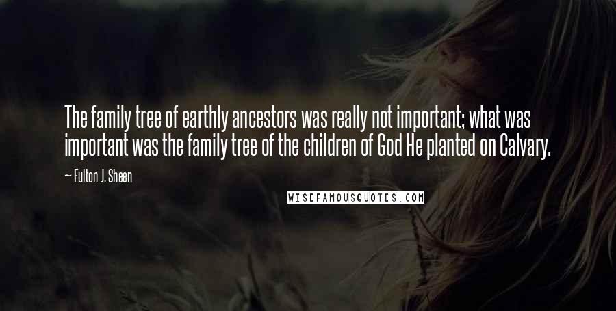 Fulton J. Sheen Quotes: The family tree of earthly ancestors was really not important; what was important was the family tree of the children of God He planted on Calvary.