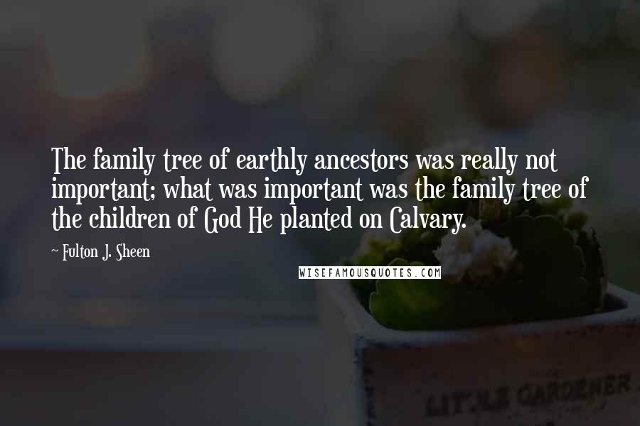 Fulton J. Sheen Quotes: The family tree of earthly ancestors was really not important; what was important was the family tree of the children of God He planted on Calvary.