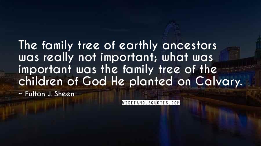 Fulton J. Sheen Quotes: The family tree of earthly ancestors was really not important; what was important was the family tree of the children of God He planted on Calvary.