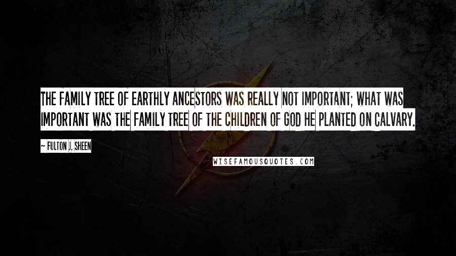 Fulton J. Sheen Quotes: The family tree of earthly ancestors was really not important; what was important was the family tree of the children of God He planted on Calvary.