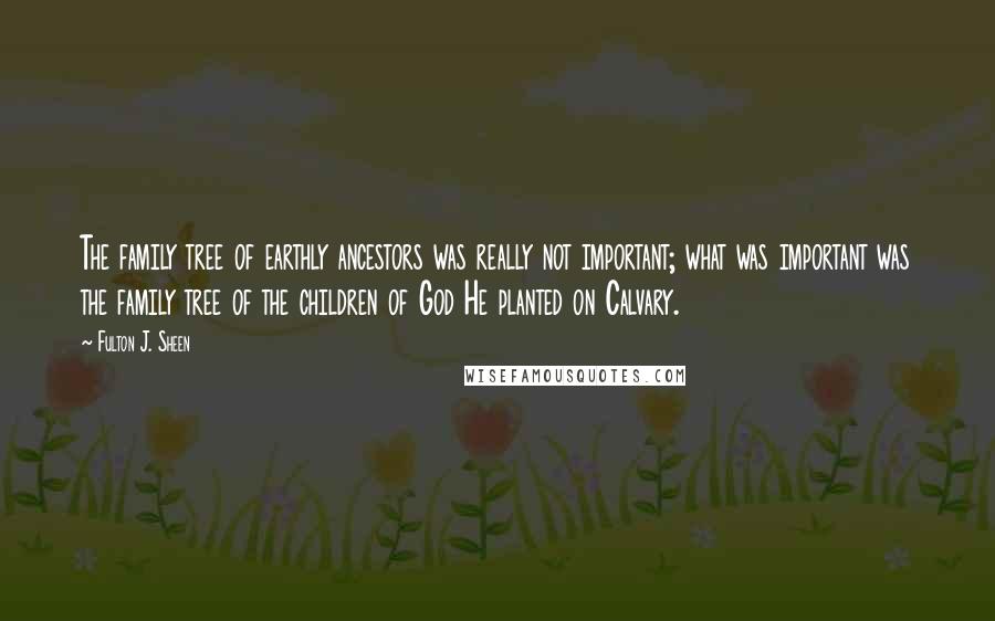 Fulton J. Sheen Quotes: The family tree of earthly ancestors was really not important; what was important was the family tree of the children of God He planted on Calvary.