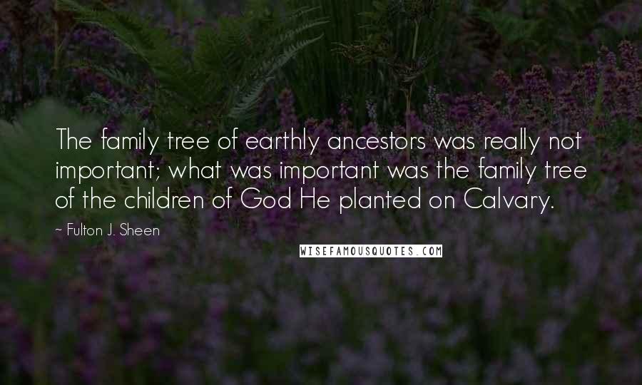 Fulton J. Sheen Quotes: The family tree of earthly ancestors was really not important; what was important was the family tree of the children of God He planted on Calvary.