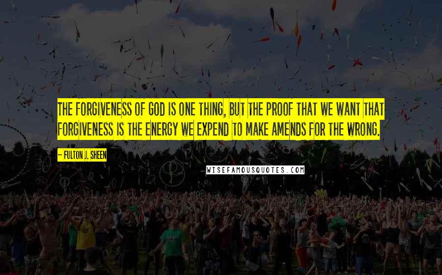 Fulton J. Sheen Quotes: The forgiveness of God is one thing, but the proof that we want that forgiveness is the energy we expend to make amends for the wrong.