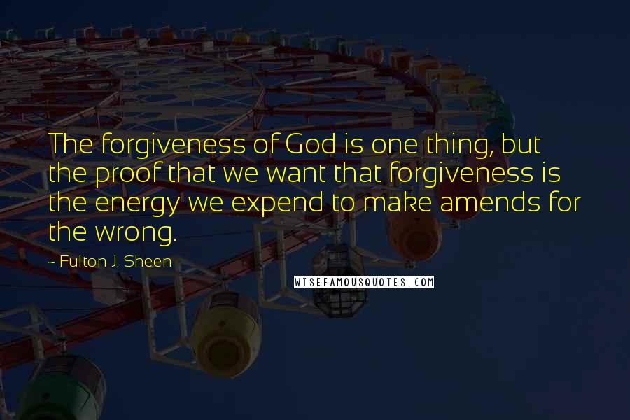 Fulton J. Sheen Quotes: The forgiveness of God is one thing, but the proof that we want that forgiveness is the energy we expend to make amends for the wrong.