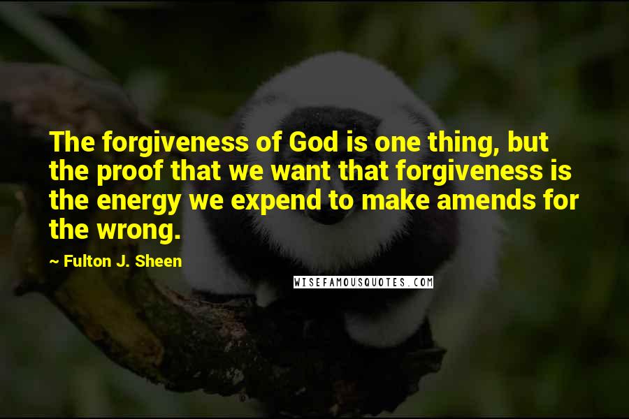 Fulton J. Sheen Quotes: The forgiveness of God is one thing, but the proof that we want that forgiveness is the energy we expend to make amends for the wrong.